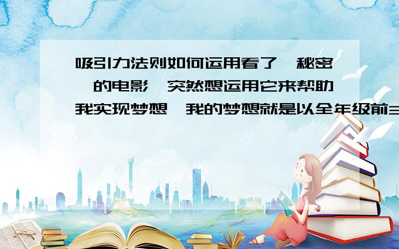 吸引力法则如何运用看了《秘密》的电影,突然想运用它来帮助我实现梦想,我的梦想就是以全年级前30的身份去留学.那么,我应该怎样做呢?我觉得我应该观想自己已经去留学了,想像那个场景