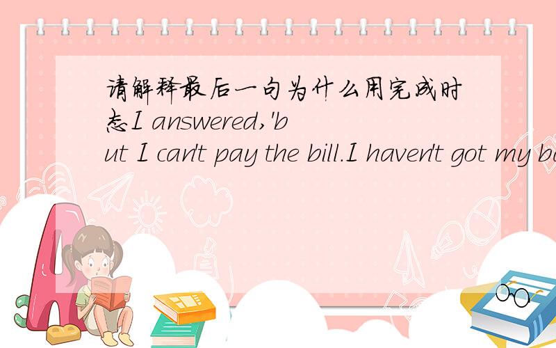 请解释最后一句为什么用完成时态I answered,'but I can't pay the bill.I haven't got my bag.'