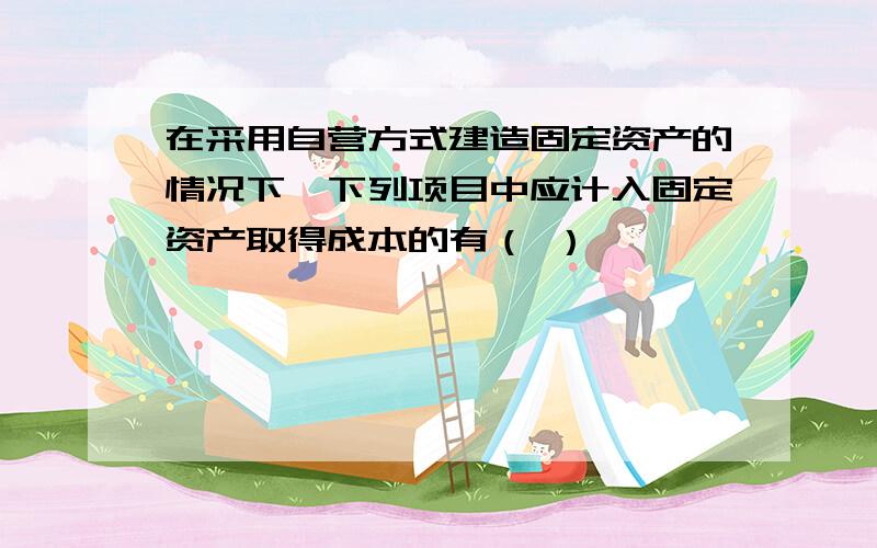 在采用自营方式建造固定资产的情况下,下列项目中应计入固定资产取得成本的有（ ）