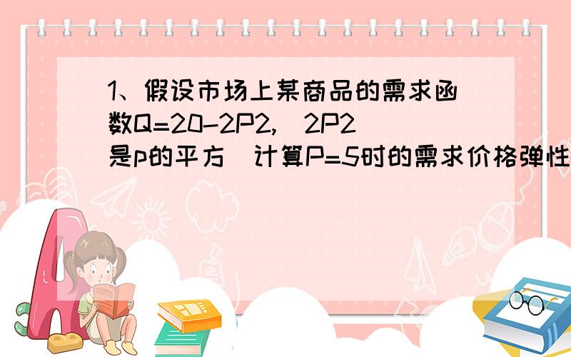 1、假设市场上某商品的需求函数Q=20-2P2,（2P2是p的平方）计算P=5时的需求价格弹性.2、完全竞争市场上某企业面临的需求曲线为P=100-4Q.总成本函数为TC=50+20Q.求 ：利润极大化时的产量,价格和利