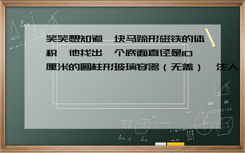 笑笑想知道一块马蹄形磁铁的体积,他找出一个底面直径是10厘米的圆柱形玻璃容器（无盖）,注入一些水,将马蹄形磁铁完全浸没在水中,发现水面上升了2厘米.（1）马蹄形磁铁的体积是多少立