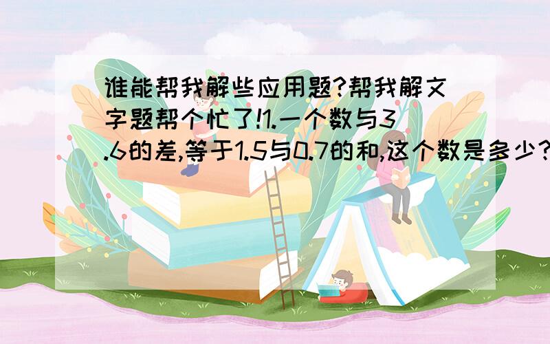 谁能帮我解些应用题?帮我解文字题帮个忙了!1.一个数与3.6的差,等于1.5与0.7的和,这个数是多少?2.一个数减去3.2与5的积等于2.8,求这个数.3.一个数的8倍加上7.2,和是16.4,求这个数.4.一个数与0.4的