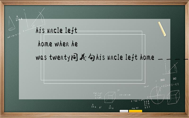 his uncle left home when he was twenty同义句his uncle left home ______ _______ _______ _______twenty