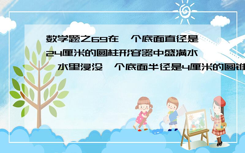 数学题之69在一个底面直径是24厘米的圆柱形容器中盛满水,水里浸没一个底面半径是4厘米的圆锥形铅锤.当铅锤从水中取出后,容器里的水面下降1厘米,铅锤的高是多少厘米?