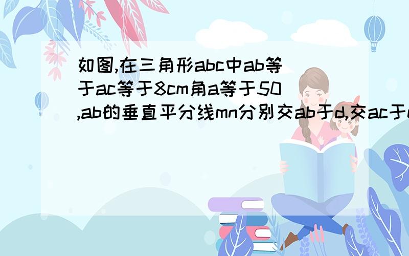 如图,在三角形abc中ab等于ac等于8cm角a等于50,ab的垂直平分线mn分别交ab于d,交ac于e,bc等于3cm.求1.角ebc的度数.2.三角形bec的周长.