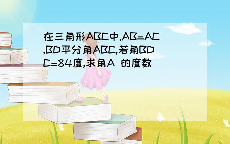 在三角形ABC中,AB=AC,BD平分角ABC,若角BDC=84度,求角A 的度数