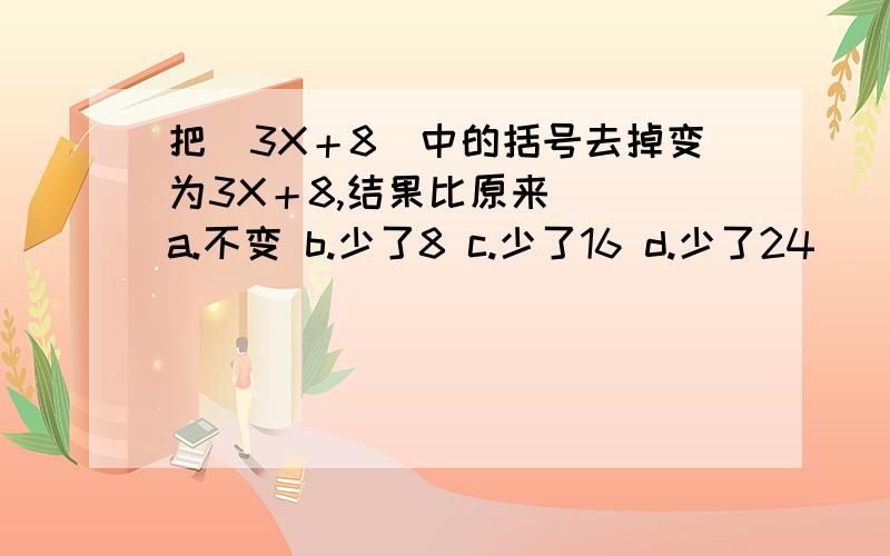 把（3X＋8）中的括号去掉变为3X＋8,结果比原来（ ）a.不变 b.少了8 c.少了16 d.少了24