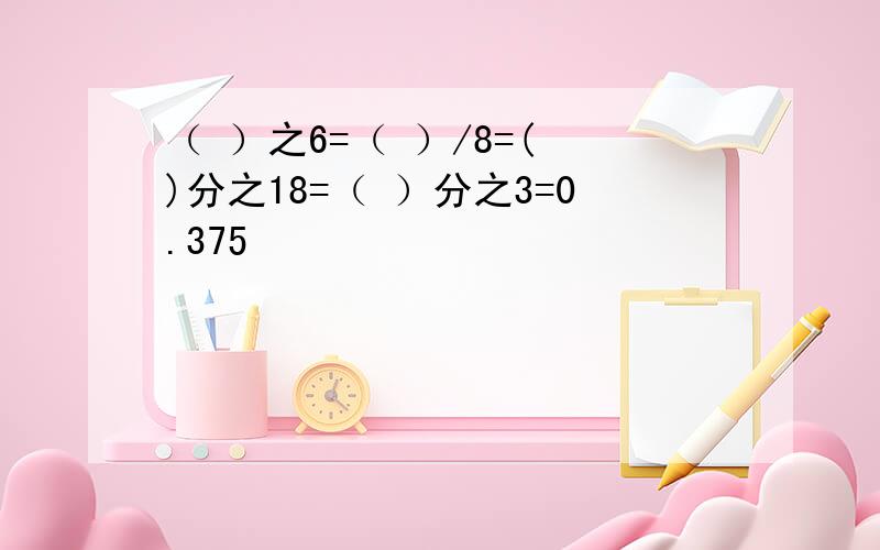 （ ）之6=（ ）/8=( )分之18=（ ）分之3=0.375