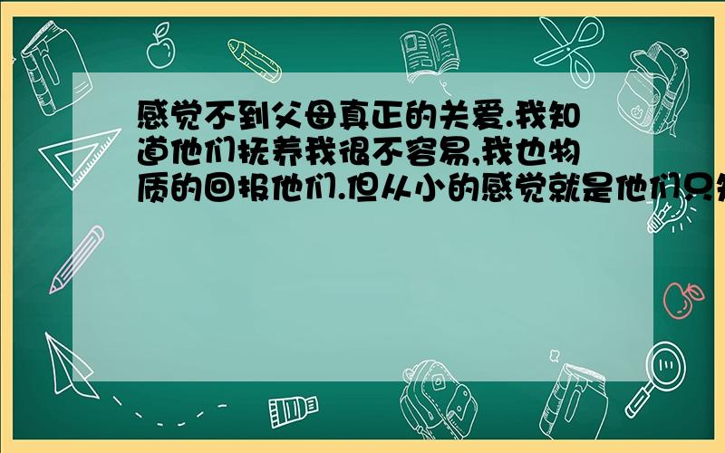 感觉不到父母真正的关爱.我知道他们抚养我很不容易,我也物质的回报他们.但从小的感觉就是他们只知道给我做饭,有的时候打麻将去了,没有人给我做饭.其它的心灵关爱从没有感受到?觉的好