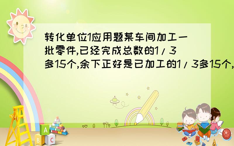 转化单位1应用题某车间加工一批零件,已经完成总数的1/3多15个,余下正好是已加工的1/3多15个,这批零件有多少个?有甲乙两摊煤,共240吨,甲运走了1/4,乙堆运来40吨,这时两堆煤刚好相等,原来甲乙