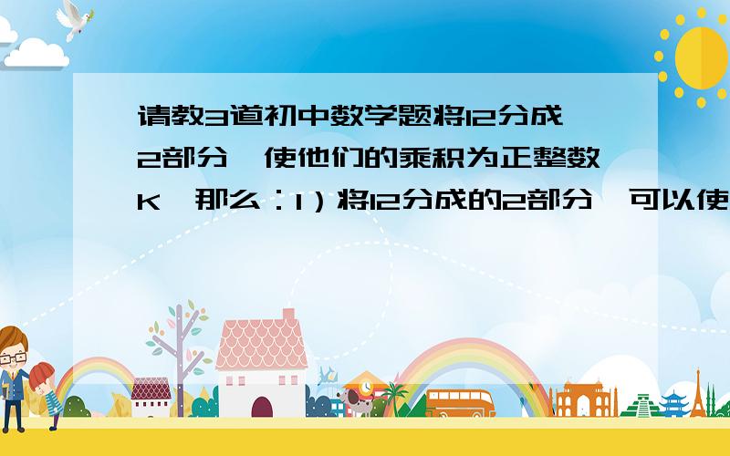 请教3道初中数学题将12分成2部分,使他们的乘积为正整数K,那么：1）将12分成的2部分,可以使它们的乘积K等于20或27?2）有没有这样的K,随便怎么分,都无法使他们的乘积等于这个K?3）2部分的乘