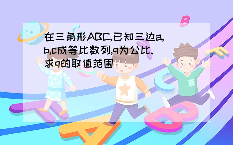 在三角形ABC,已知三边a,b,c成等比数列,q为公比.求q的取值范围