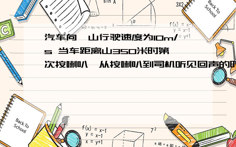 汽车向一山行驶速度为10m/s 当车距离山350米时第一次按喇叭,从按喇叭到司机听见回声的时间为多少,听见回声时汽车与山的距离为多少(声音空气传播速度340m/s)