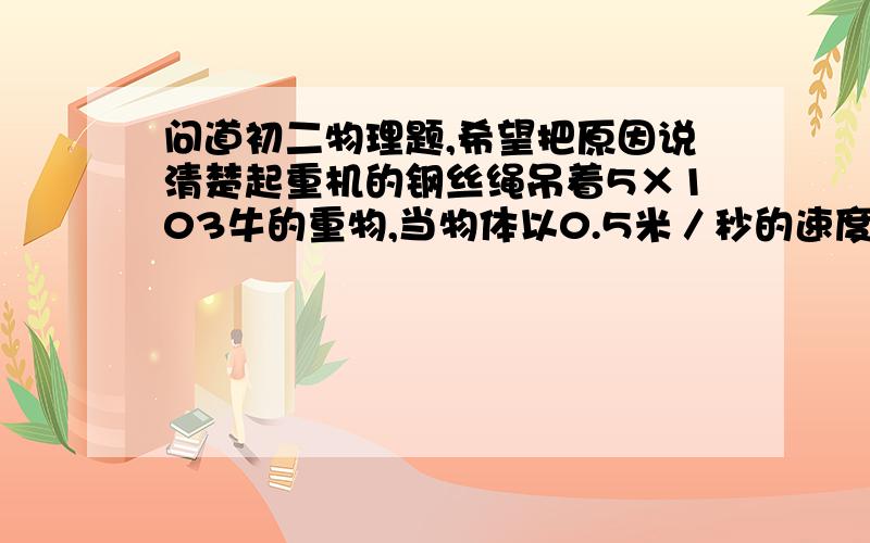 问道初二物理题,希望把原因说清楚起重机的钢丝绳吊着5×103牛的重物,当物体以0.5米／秒的速度匀速提升时,钢丝绳对重物的拉力是_____牛；当物体以1米／秒的速度匀速下降时,钢丝绳对重物的