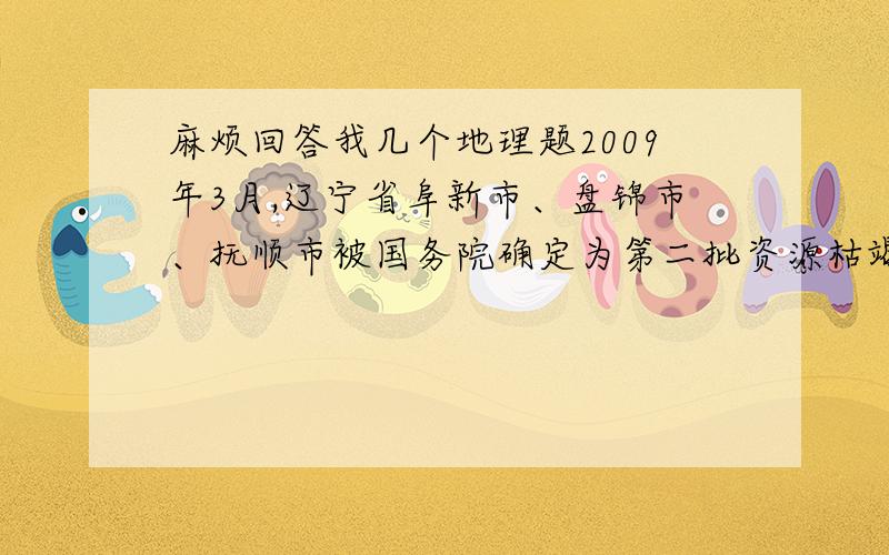 麻烦回答我几个地理题2009年3月,辽宁省阜新市、盘锦市、抚顺市被国务院确定为第二批资源枯竭城市,据此回答下列问题 1.辽中南工业区与鲁尔区相比 A.铁矿资源丰富 B.交通便利 C.煤炭资源丰