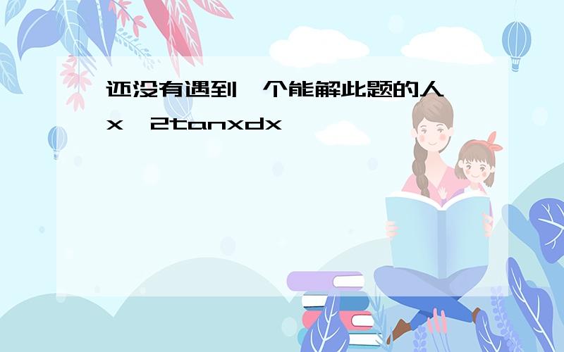 还没有遇到一个能解此题的人∫x∧2tanxdx