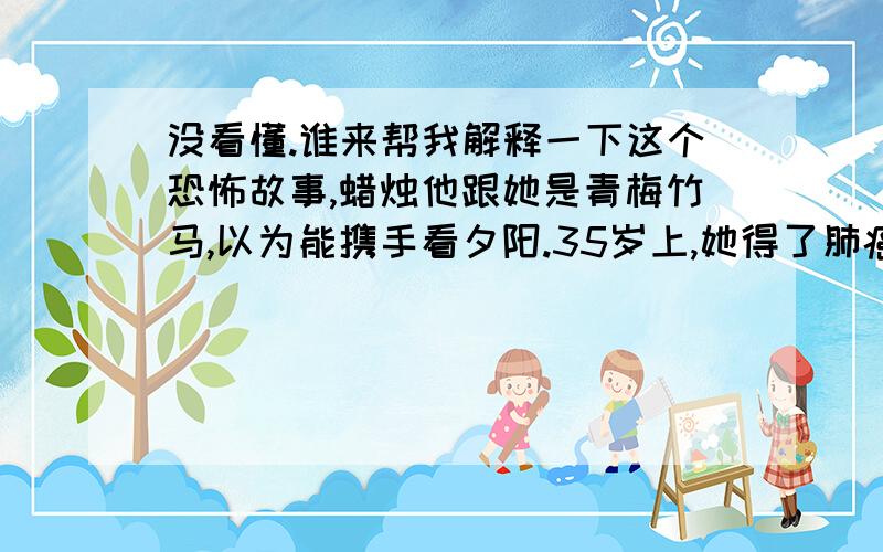 没看懂.谁来帮我解释一下这个恐怖故事,蜡烛他跟她是青梅竹马,以为能携手看夕阳.35岁上,她得了肺癌.拿着诊断书,哭了笑,笑了哭.不抽烟,没有任何不良嗜好,何以得了肺癌?她来到他办公室,却