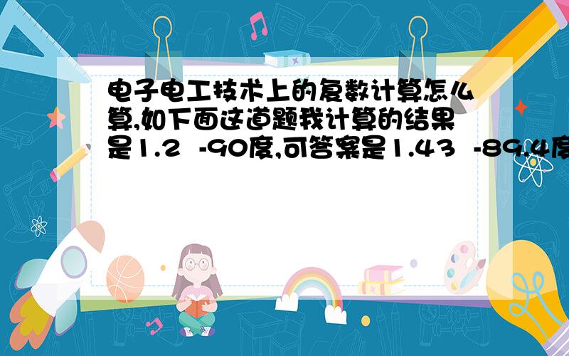 电子电工技术上的复数计算怎么算,如下面这道题我计算的结果是1.2  -90度,可答案是1.43  -89.4度. 复数要怎样计算?