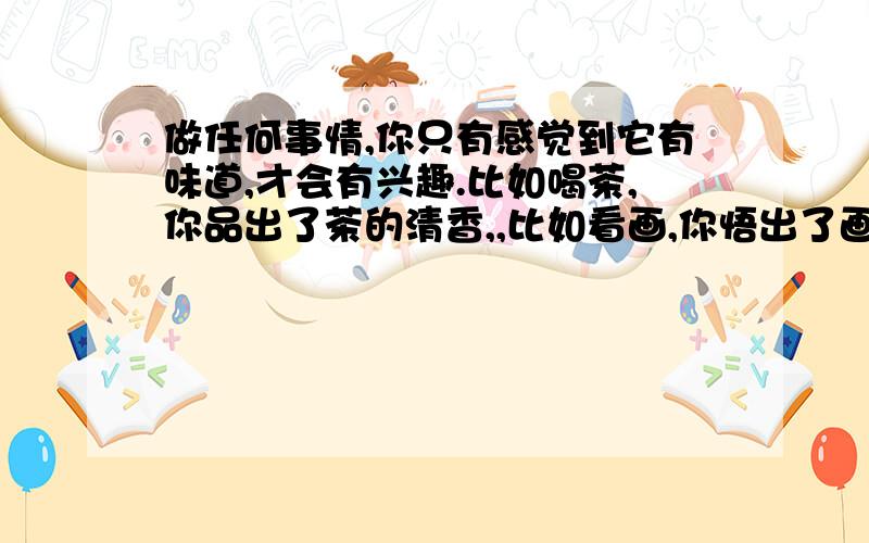 做任何事情,你只有感觉到它有味道,才会有兴趣.比如喝茶,你品出了茶的清香,,比如看画,你悟出了画的神韵,才有兴趣看它……读书也一样,