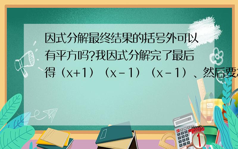 因式分解最终结果的括号外可以有平方吗?我因式分解完了最后得（x+1）（x-1）（x-1）、然后要怎么整理啊?还是就这样啊?
