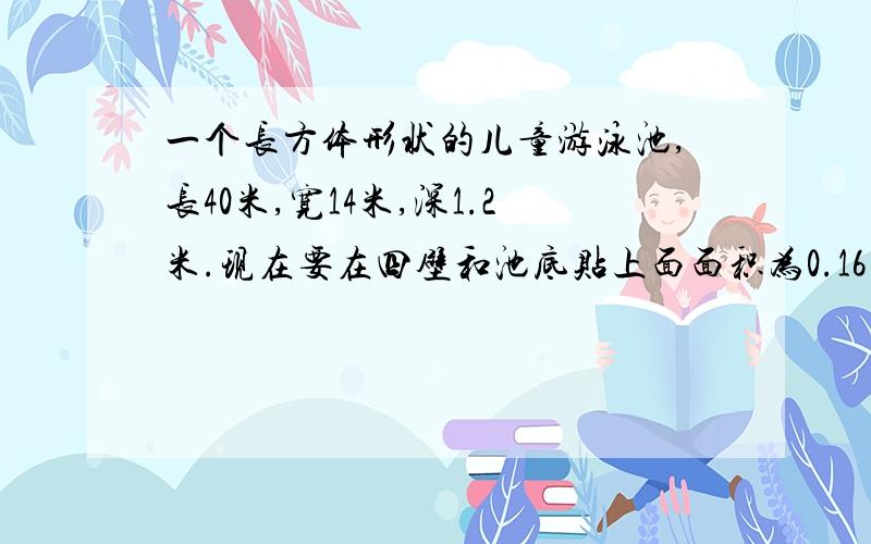 一个长方体形状的儿童游泳池,长40米,宽14米,深1.2米.现在要在四壁和池底贴上面面积为0.16平方米的正方形瓦砖,一共需要多少块?