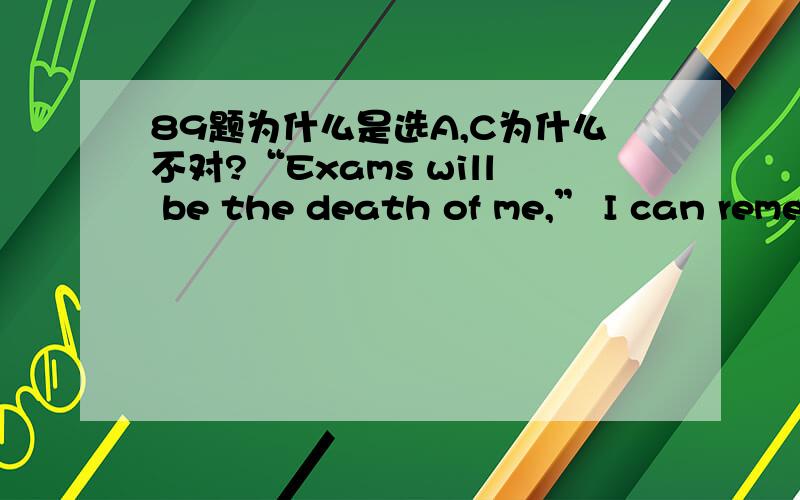 89题为什么是选A,C为什么不对?“Exams will be the death of me,” I can remember what I thought about exams in school.I was not a good student.Even when I 85 hard (which was not often enough),my marks never seemed to improve.The mid-term ex