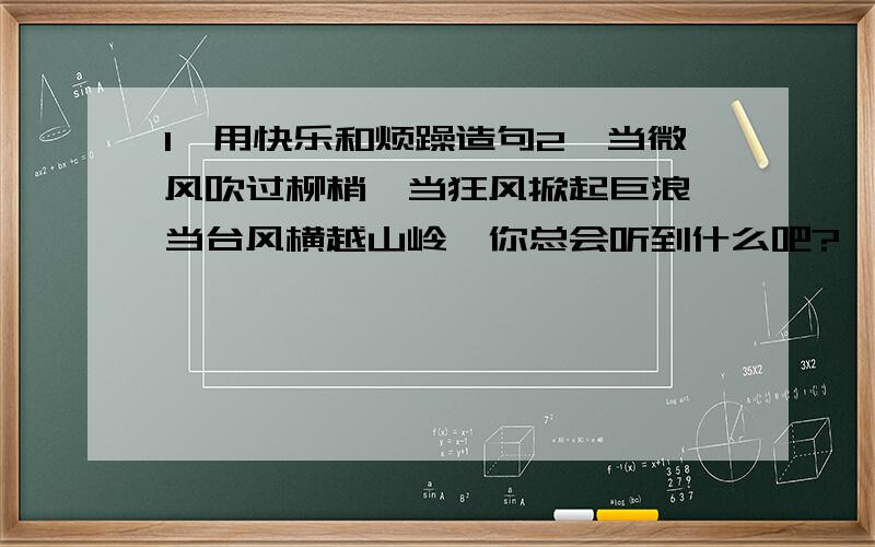 1、用快乐和烦躁造句2、当微风吹过柳梢,当狂风掀起巨浪,当台风横越山岭,你总会听到什么吧?