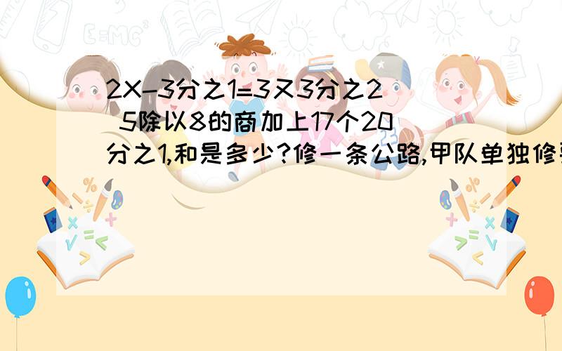 2X-3分之1=3又3分之2 5除以8的商加上17个20分之1,和是多少?修一条公路,甲队单独修要8天完成.乙队单独修要十天完成,两队和修一天,修了这条公路的几分之几?还剩几分之几没有修?