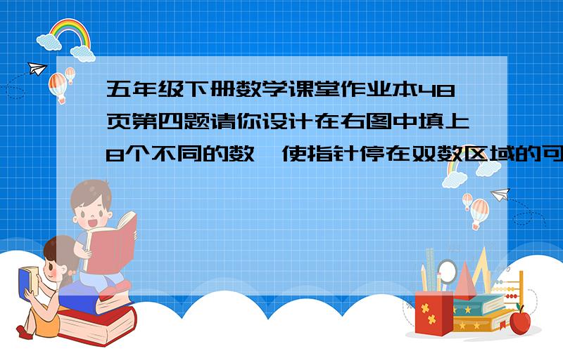 五年级下册数学课堂作业本48页第四题请你设计在右图中填上8个不同的数,使指针停在双数区域的可能性是的3那个右图这里我不会放上去,你只用填数字就行了.还有，提问上的字“可能性是3