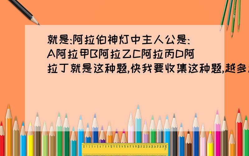 就是:阿拉伯神灯中主人公是:A阿拉甲B阿拉乙C阿拉丙D阿拉丁就是这种题,快我要收集这种题,越多越好,对不起,没说清楚要一次性发多些,要不然就不是最佳答案了