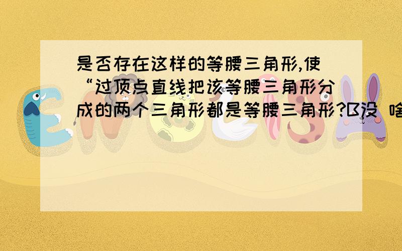 是否存在这样的等腰三角形,使“过顶点直线把该等腰三角形分成的两个三角形都是等腰三角形?B没 啥 说 明 的 ,