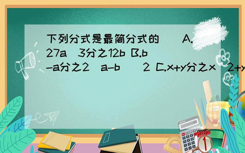 下列分式是最简分式的()A.27a^3分之12b B.b-a分之2（a-b)^2 C.x+y分之x^2+y^2 D x-y分之x^2-y^2