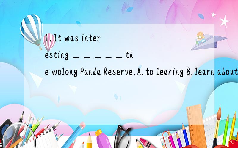 1.It was interesting _____the wolong Panda Reserve.A.to learing B.learn about C.learn from D.to learn about 2.Many animals have no place_____.A.live B.live on C.to live to D.to live in3.Many people decide _____it.A.not think about B.not to think abou