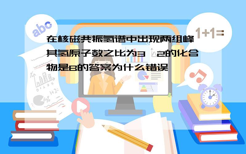 在核磁共振氢谱中出现两组峰,其氢原子数之比为3∶2的化合物是B的答案为什么错误