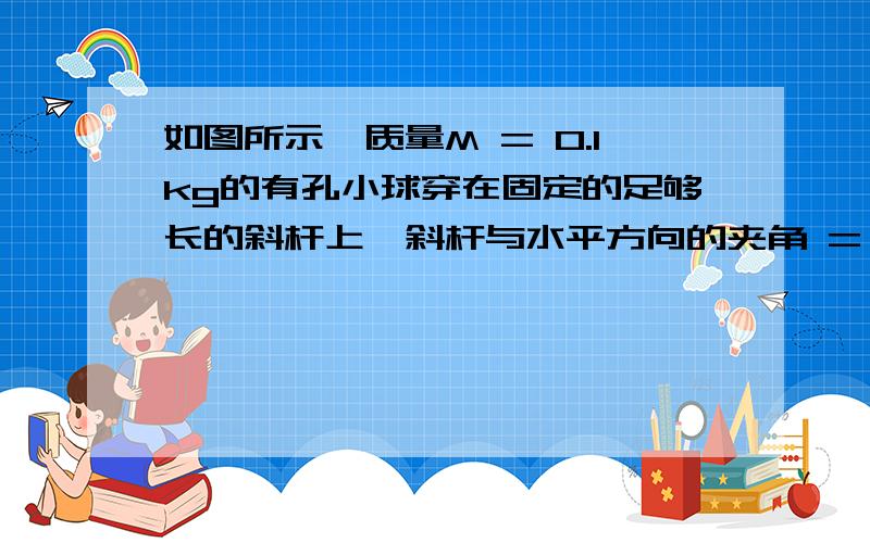 如图所示,质量M = 0.1kg的有孔小球穿在固定的足够长的斜杆上,斜杆与水平方向的夹角 = 37°球与杆间的动摩擦因数= 0.5.小球受到竖直向上的恒定拉力F = 1.2N后,由静止开始沿杆斜向上做匀加速直