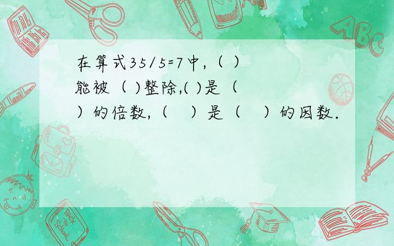 在算式35/5=7中,（ ）能被（ )整除,( )是（　）的倍数,（　）是（　）的因数．