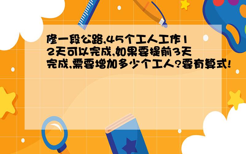 修一段公路,45个工人工作12天可以完成,如果要提前3天完成,需要增加多少个工人?要有算式!