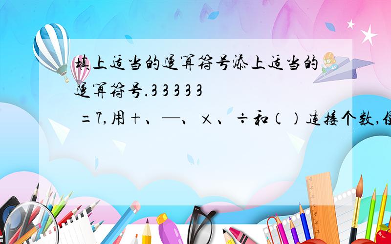 填上适当的运算符号添上适当的运算符号.3 3 3 3 3 =7,用+、—、×、÷和（）连接个数,使等式成立