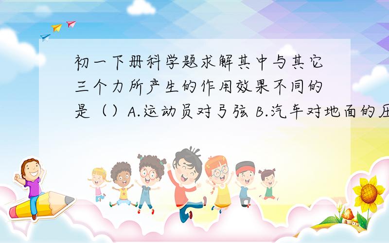 初一下册科学题求解其中与其它三个力所产生的作用效果不同的是（）A.运动员对弓弦 B.汽车对地面的压力   C.斧头对木柴的力  D.下落小球受到的重力答案我知道了,我只是想弄明白怎么效果