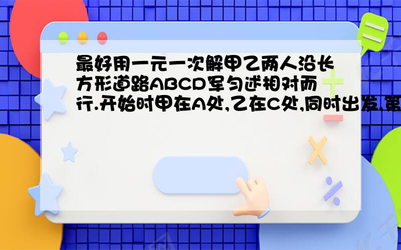 最好用一元一次解甲乙两人沿长方形道路ABCD军匀述相对而行.开始时甲在A处,乙在C处,同时出发,第一次相遇时甲走了50米,第二次相遇时,乙再走20米就回到C初,这条道路的周长是多少?甲乙两人沿