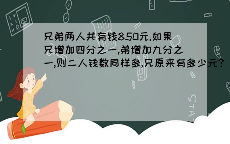 兄弟两人共有钱850元,如果兄增加四分之一,弟增加九分之一,则二人钱数同样多,兄原来有多少元?