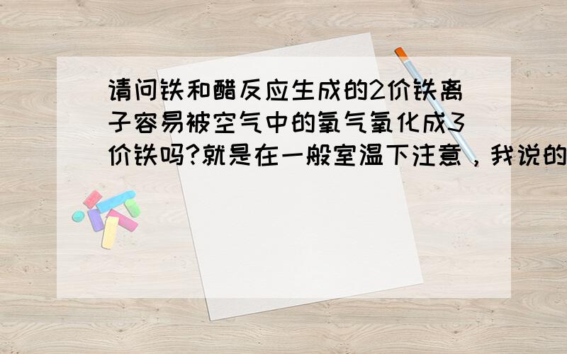 请问铁和醋反应生成的2价铁离子容易被空气中的氧气氧化成3价铁吗?就是在一般室温下注意，我说的是常温下，常温下也容易氧化吗？那一般说的铁锅炒菜加醋的可以补铁的说法岂不是很愚