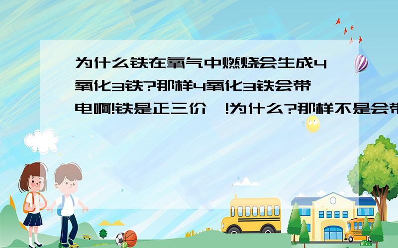 为什么铁在氧气中燃烧会生成4氧化3铁?那样4氧化3铁会带电啊!铁是正三价喔!为什么?那样不是会带电吗？为什么？我知道铁有2价啊！