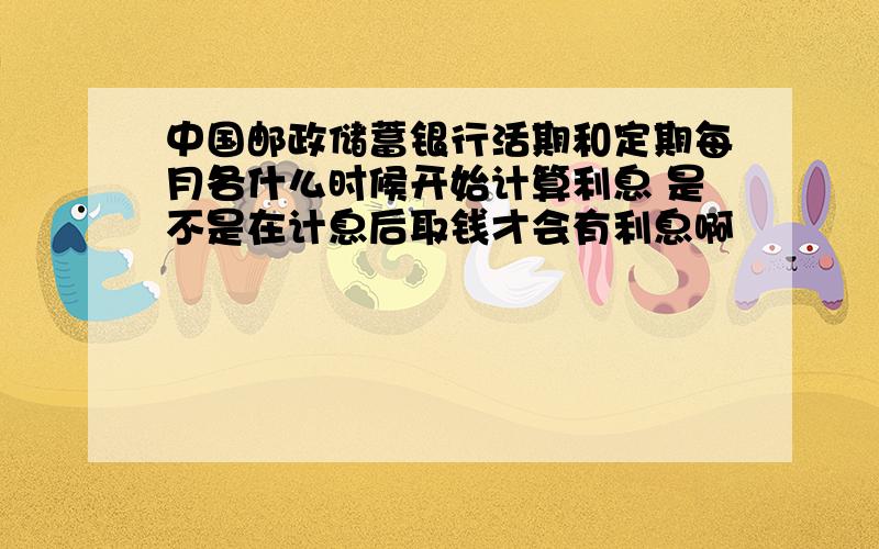 中国邮政储蓄银行活期和定期每月各什么时候开始计算利息 是不是在计息后取钱才会有利息啊