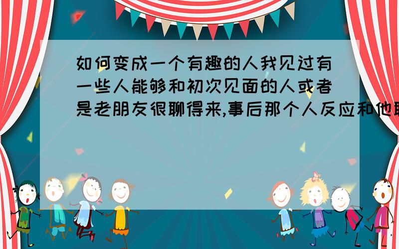 如何变成一个有趣的人我见过有一些人能够和初次见面的人或者是老朋友很聊得来,事后那个人反应和他聊天很开心,很有趣,究竟聊什么样的话题才会让人感觉很有趣呢?是话题的选择还是说话