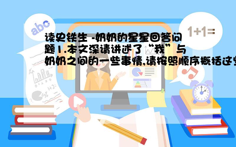 读史铁生 -奶奶的星星回答问题1.本文深请讲述了“我”与奶奶之间的一些事情,请按照顺序概括这些事情答：2.文章以“奶奶的星星”为题,有什么好处?答：3.赏析第11段中句子的表达特点及作