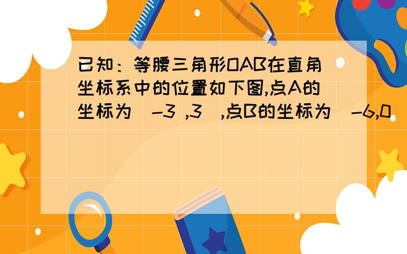 已知：等腰三角形OAB在直角坐标系中的位置如下图,点A的坐标为(-3 ,3),点B的坐标为(-6,0).(1)若已知：等腰三角形OAB在直角坐标系中的位置如下图,点A的坐标为(-3 ,3),点B的坐标为(-6,0).(1)若三角形O