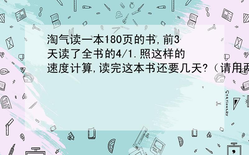 淘气读一本180页的书,前3天读了全书的4/1.照这样的速度计算,读完这本书还要几天?（请用两种方法计算）