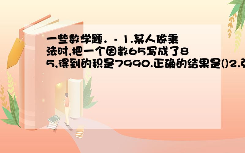 一些数学题．- 1.某人做乘法时,把一个因数65写成了85,得到的积是7990.正确的结果是()2.张红.李明.刘军三位小朋友储蓄钱树数只比是1:3:4,他们储蓄的平均树是32元.李明储蓄了()元/