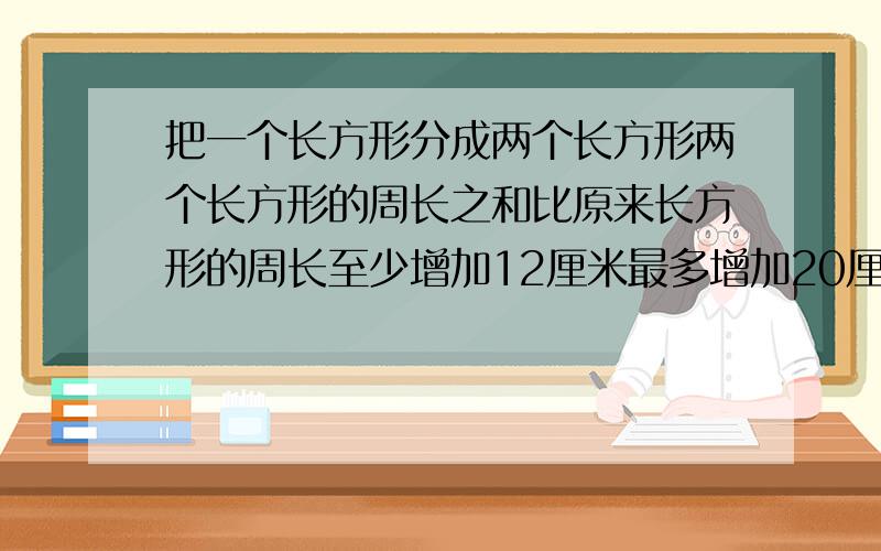 把一个长方形分成两个长方形两个长方形的周长之和比原来长方形的周长至少增加12厘米最多增加20厘米原来长求原来长方形的周长是多少 大家帮帮忙明天老师要检查